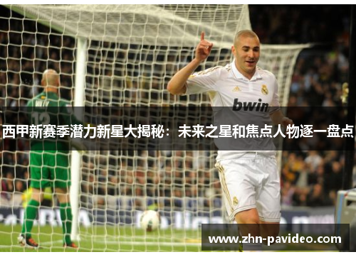 西甲新赛季潜力新星大揭秘：未来之星和焦点人物逐一盘点