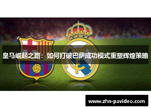 皇马崛起之路：如何打破巴萨成功模式重塑辉煌策略